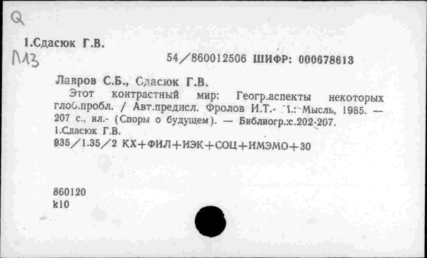 ﻿1 .Сдасюк Г.В.
АЛЬ
54/860012506 ШИФР: 000678613
Лавров С.Б., Сдасюк Г.В.
Этот контрастный мир: Геогр.аспекты некоторых глоб.пробл. / Авт.предисл. Фролов И.Т.- ,1.: Мысль, 1985. — 207 с., ил.- (Споры о будущем). — Библиогр.:с.202-207. 1.Сдасюк Г.В.
035/1.35/2 КХ+ФИЛ+ИЭК+СОЦ+ИМЭМО+30
860120 кЮ